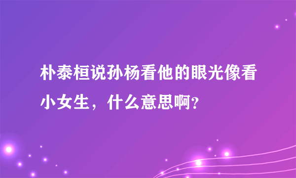 朴泰桓说孙杨看他的眼光像看小女生，什么意思啊？