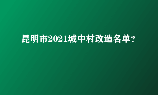 昆明市2021城中村改造名单？