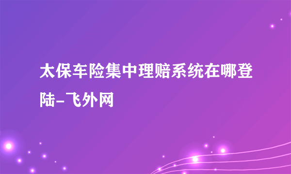 太保车险集中理赔系统在哪登陆-飞外网