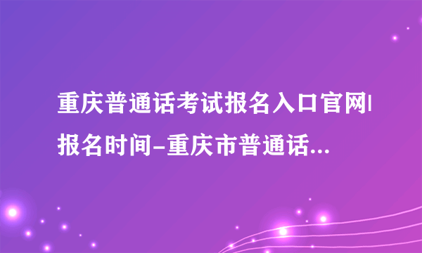 重庆普通话考试报名入口官网|报名时间-重庆市普通话水平测试在线报名系统