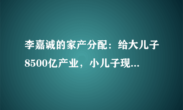 李嘉诚的家产分配：给大儿子8500亿产业，小儿子现金，她们也有份