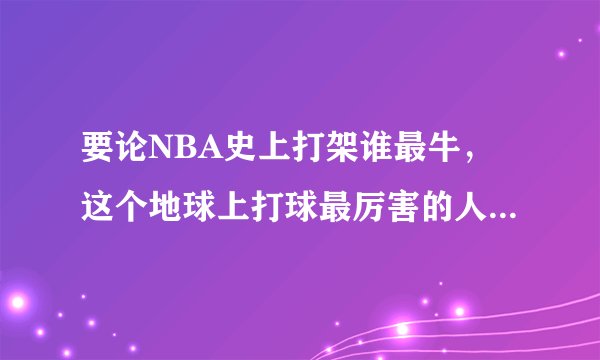 要论NBA史上打架谁最牛，这个地球上打球最厉害的人谁敢不服！