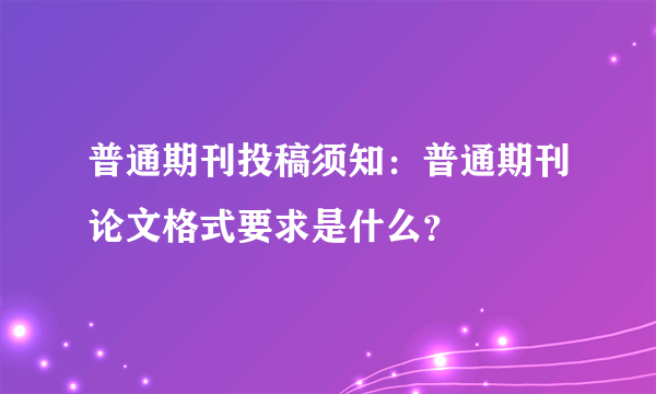 普通期刊投稿须知：普通期刊论文格式要求是什么？