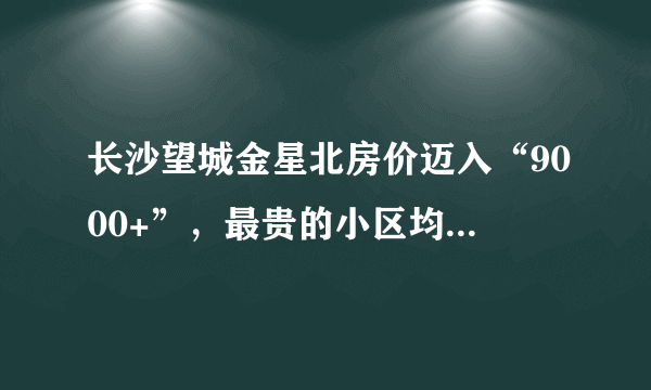 长沙望城金星北房价迈入“9000+”，最贵的小区均价超过1万/平