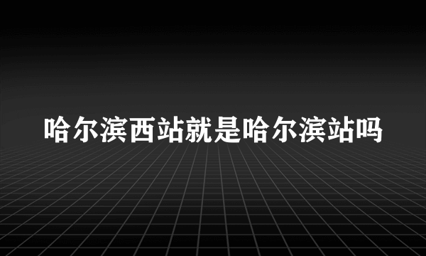 哈尔滨西站就是哈尔滨站吗