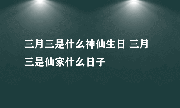 三月三是什么神仙生日 三月三是仙家什么日子