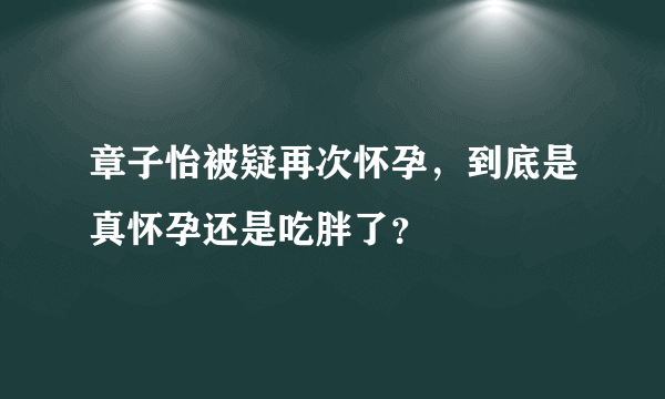 章子怡被疑再次怀孕，到底是真怀孕还是吃胖了？