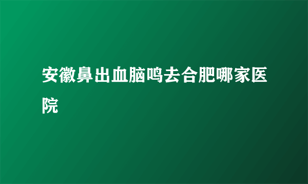 安徽鼻出血脑鸣去合肥哪家医院