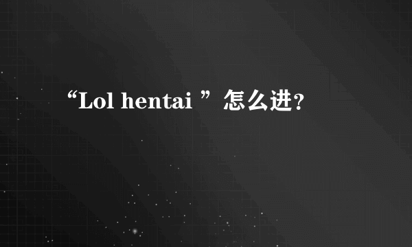 “Lol hentai ”怎么进？