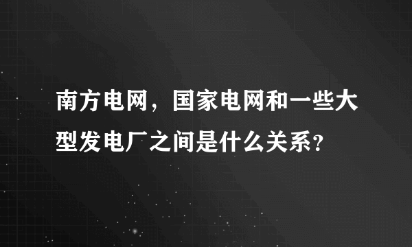 南方电网，国家电网和一些大型发电厂之间是什么关系？