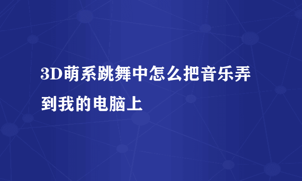 3D萌系跳舞中怎么把音乐弄到我的电脑上