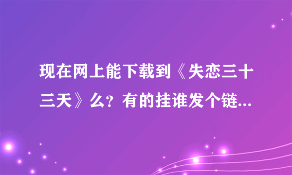 现在网上能下载到《失恋三十三天》么？有的挂谁发个链接。谢谢。。拜托各位了 3Q