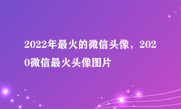 2022年最火的微信头像，2020微信最火头像图片