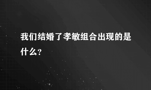 我们结婚了孝敏组合出现的是什么？