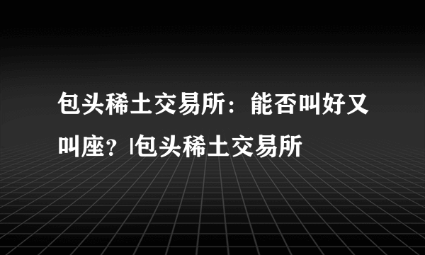 包头稀土交易所：能否叫好又叫座？|包头稀土交易所