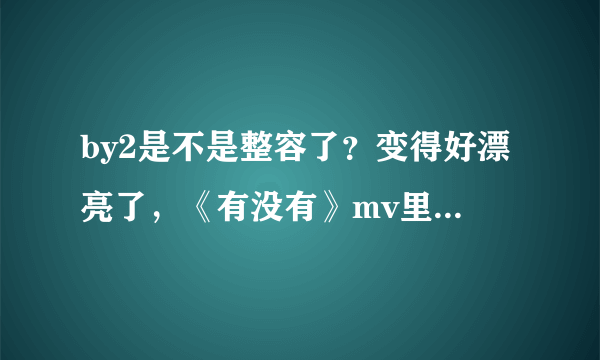 by2是不是整容了？变得好漂亮了，《有没有》mv里，，，，是不是整容了？