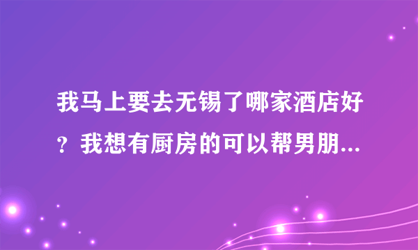 我马上要去无锡了哪家酒店好？我想有厨房的可以帮男朋友做饭的，价格不用太贵，不然住不起额