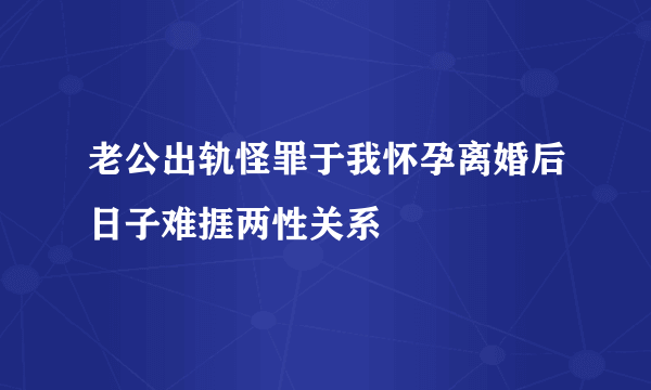 老公出轨怪罪于我怀孕离婚后日子难捱两性关系