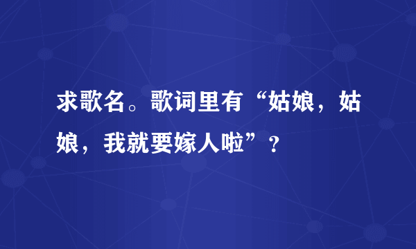 求歌名。歌词里有“姑娘，姑娘，我就要嫁人啦”？