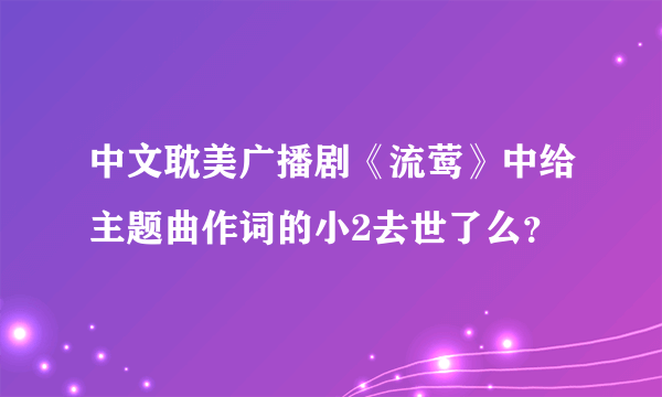 中文耽美广播剧《流莺》中给主题曲作词的小2去世了么？