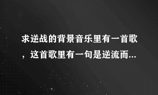 求逆战的背景音乐里有一首歌，这首歌里有一句是逆流而上是什么歌啊 求大神说一下歌的名字