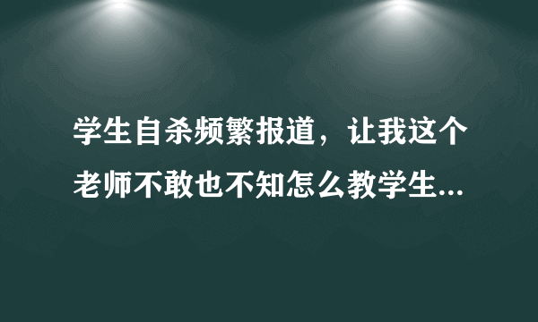 学生自杀频繁报道，让我这个老师不敢也不知怎么教学生。怎么办？