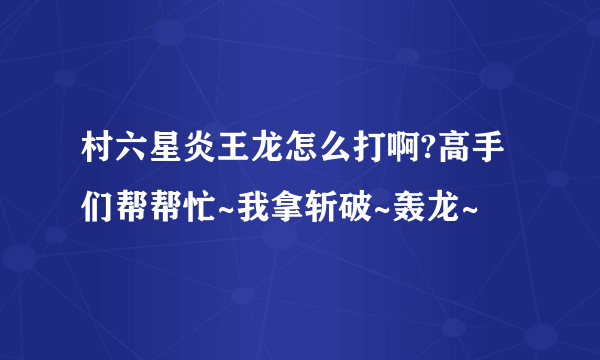 村六星炎王龙怎么打啊?高手们帮帮忙~我拿斩破~轰龙~