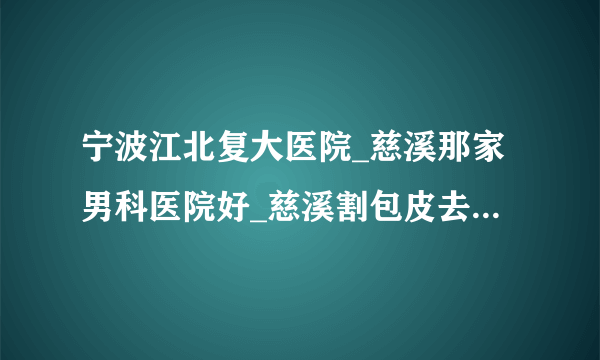 宁波江北复大医院_慈溪那家男科医院好_慈溪割包皮去那个医院好