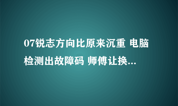 07锐志方向比原来沉重 电脑检测出故障码 师傅让换方向机总成