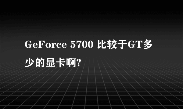 GeForce 5700 比较于GT多少的显卡啊?