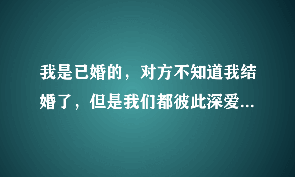 我是已婚的，对方不知道我结婚了，但是我们都彼此深爱着对方，我不想让他受伤害，我该怎么跟他说清楚？