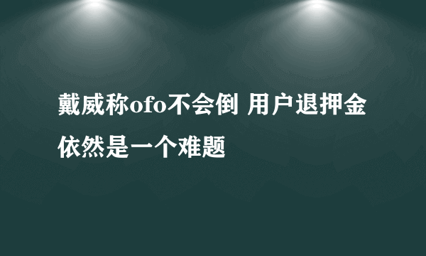 戴威称ofo不会倒 用户退押金依然是一个难题