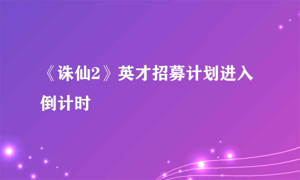 《诛仙2》英才招募计划进入倒计时