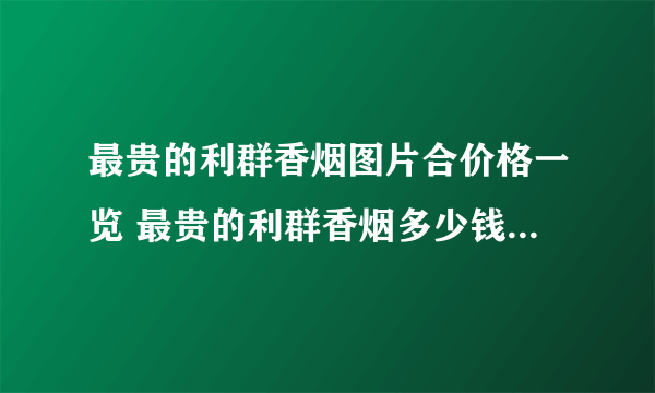 最贵的利群香烟图片合价格一览 最贵的利群香烟多少钱一包2021