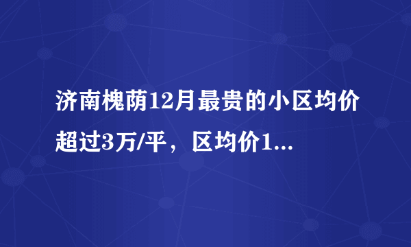 济南槐荫12月最贵的小区均价超过3万/平，区均价14198元/平