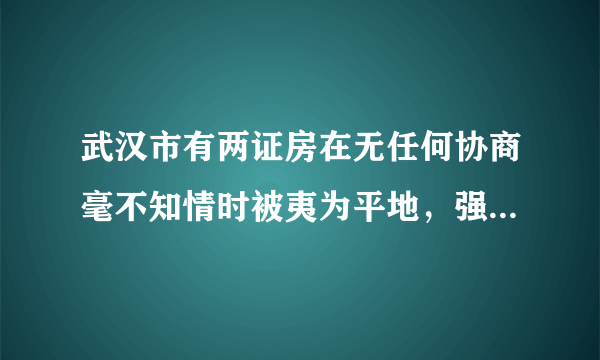 武汉市有两证房在无任何协商毫不知情时被夷为平地，强拆成立，赔偿应含什么内容？金额多少？可按侵权处理吗