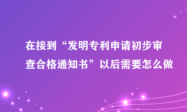 在接到“发明专利申请初步审查合格通知书”以后需要怎么做