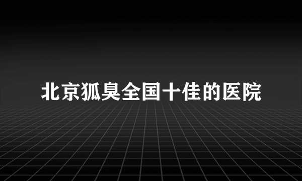 北京狐臭全国十佳的医院