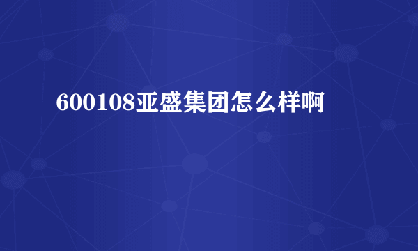 600108亚盛集团怎么样啊