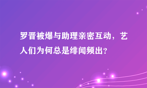 罗晋被爆与助理亲密互动，艺人们为何总是绯闻频出？