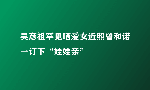 吴彦祖罕见晒爱女近照曾和诺一订下“娃娃亲”