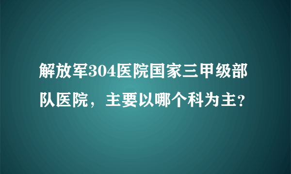 解放军304医院国家三甲级部队医院，主要以哪个科为主？