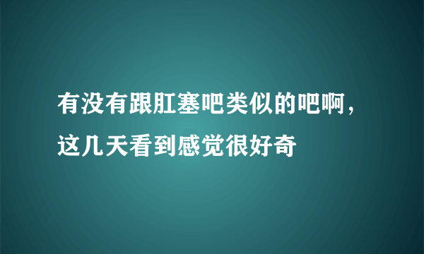 有没有跟肛塞吧类似的吧啊，这几天看到感觉很好奇