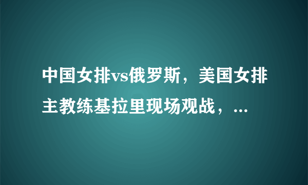 中国女排vs俄罗斯，美国女排主教练基拉里现场观战，全程脸严肃，你如何评价？