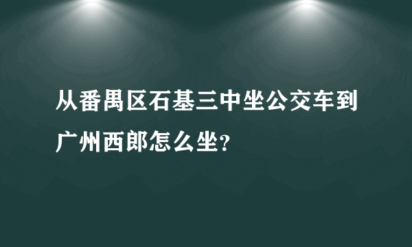 从番禺区石基三中坐公交车到广州西郎怎么坐？