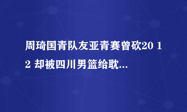 周琦国青队友亚青赛曾砍20 12 却被四川男篮给耽误了!