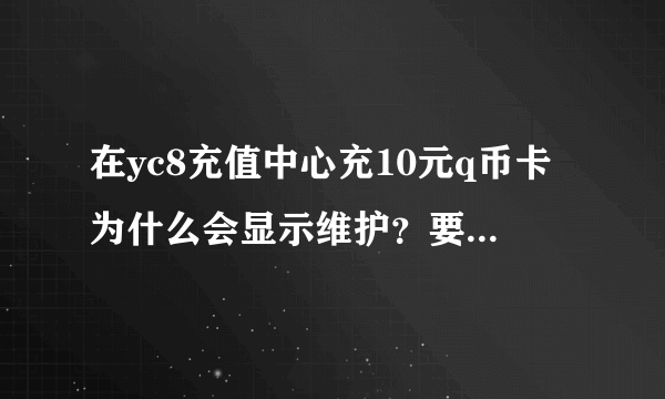 在yc8充值中心充10元q币卡为什么会显示维护？要维护到什么时候啊