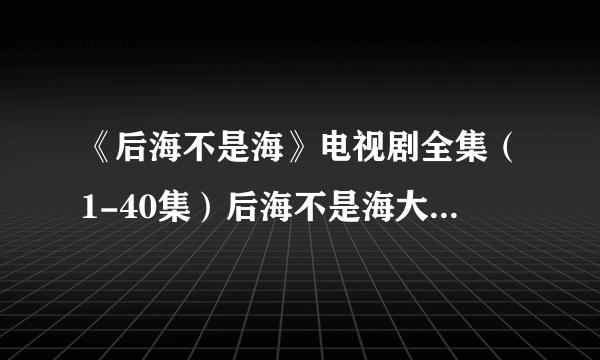 《后海不是海》电视剧全集（1-40集）后海不是海大结局剧情在哪里看?