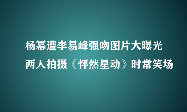 杨幂遭李易峰强吻图片大曝光两人拍摄《怦然星动》时常笑场