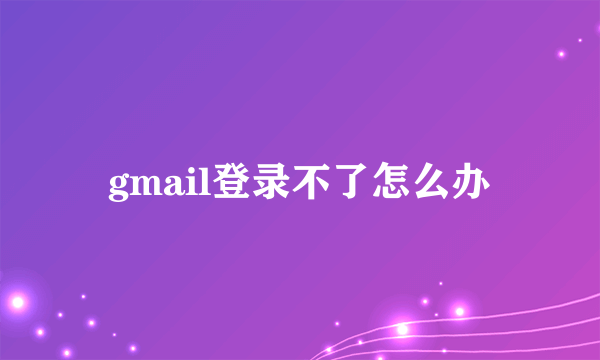 gmail登录不了怎么办